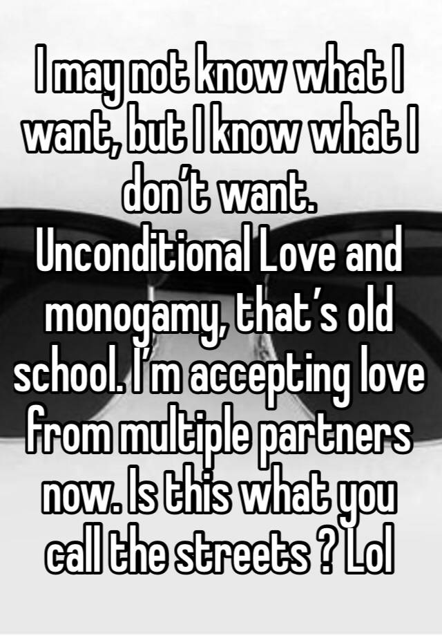 I may not know what I want, but I know what I don’t want. Unconditional Love and monogamy, that’s old school. I’m accepting love from multiple partners now. Is this what you call the streets ? Lol