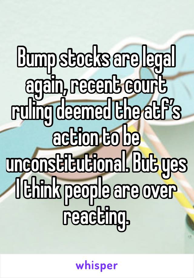 Bump stocks are legal again, recent court ruling deemed the atf’s action to be unconstitutional. But yes I think people are over reacting. 