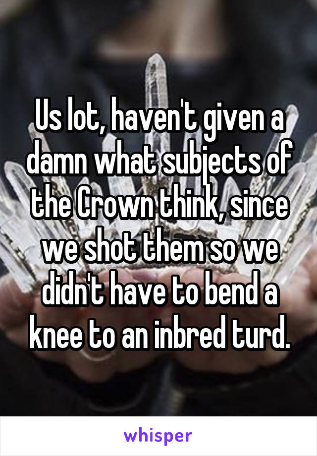 Us lot, haven't given a damn what subjects of the Crown think, since we shot them so we didn't have to bend a knee to an inbred turd.