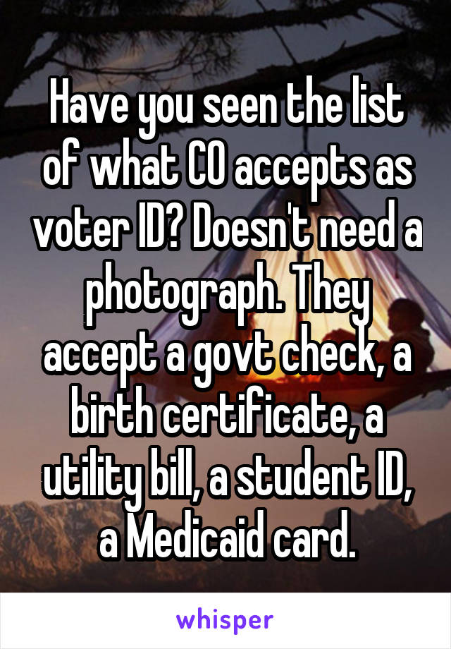 Have you seen the list of what CO accepts as voter ID? Doesn't need a photograph. They accept a govt check, a birth certificate, a utility bill, a student ID, a Medicaid card.