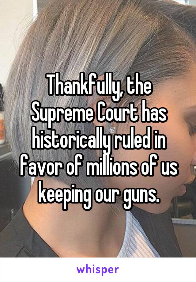 Thankfully, the Supreme Court has historically ruled in favor of millions of us keeping our guns.