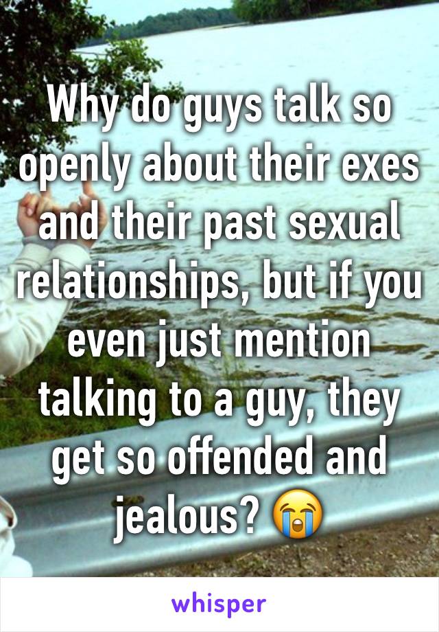 Why do guys talk so openly about their exes and their past sexual relationships, but if you even just mention talking to a guy, they get so offended and jealous? 😭