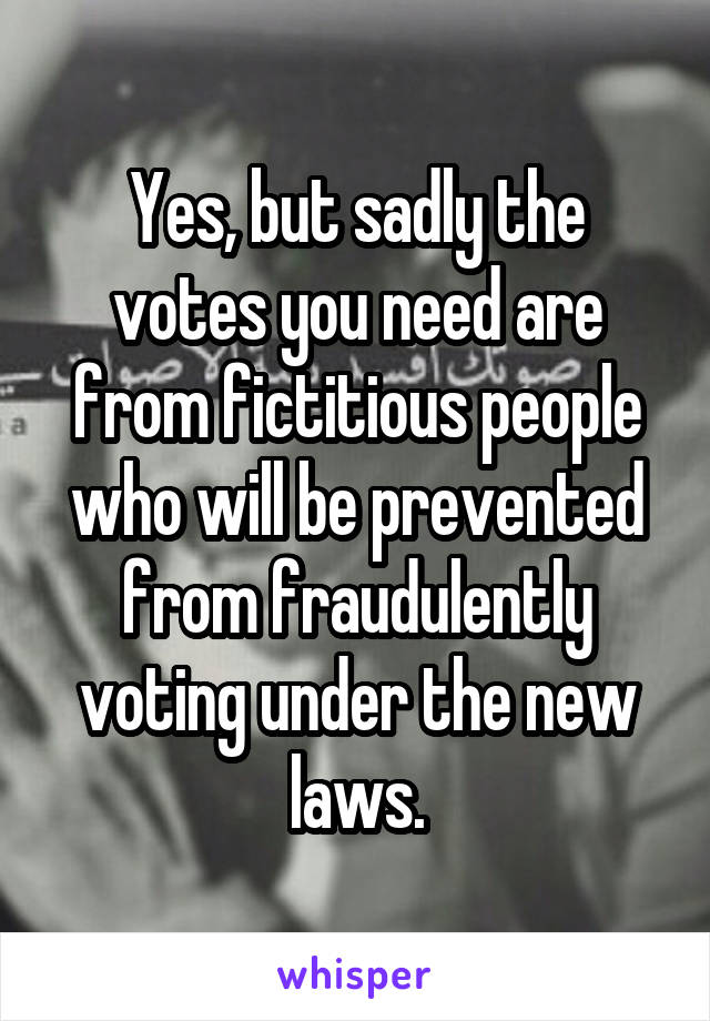 Yes, but sadly the votes you need are from fictitious people who will be prevented from fraudulently voting under the new laws.