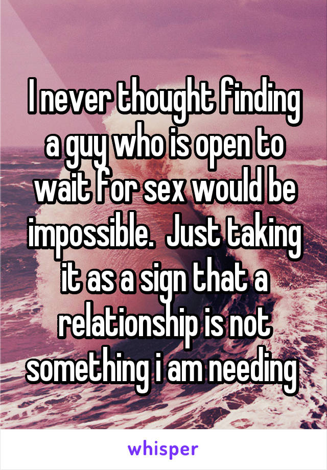 I never thought finding a guy who is open to wait for sex would be impossible.  Just taking it as a sign that a relationship is not something i am needing 