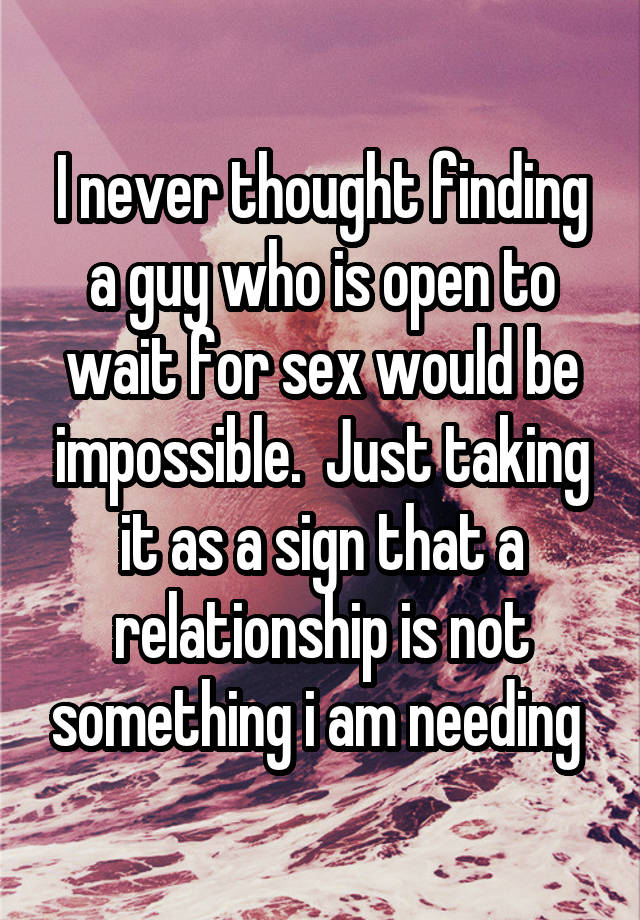 I never thought finding a guy who is open to wait for sex would be impossible.  Just taking it as a sign that a relationship is not something i am needing 