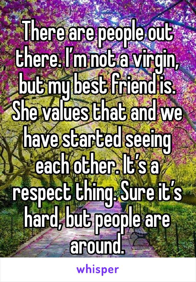 There are people out there. I’m not a virgin, but my best friend is. She values that and we have started seeing each other. It’s a respect thing. Sure it’s hard, but people are around.