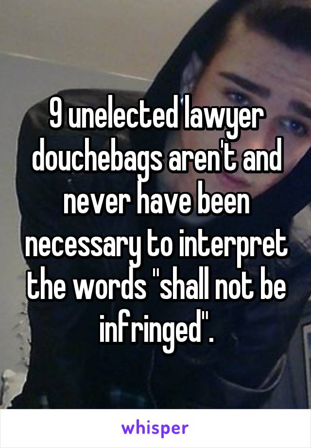 9 unelected lawyer douchebags aren't and never have been necessary to interpret the words "shall not be infringed".