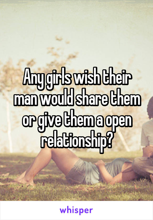 Any girls wish their man would share them or give them a open relationship?