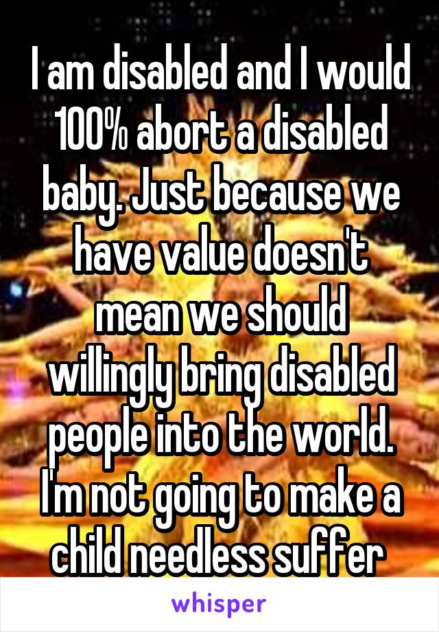 I am disabled and I would 100% abort a disabled baby. Just because we have value doesn't mean we should willingly bring disabled people into the world. I'm not going to make a child needless suffer 