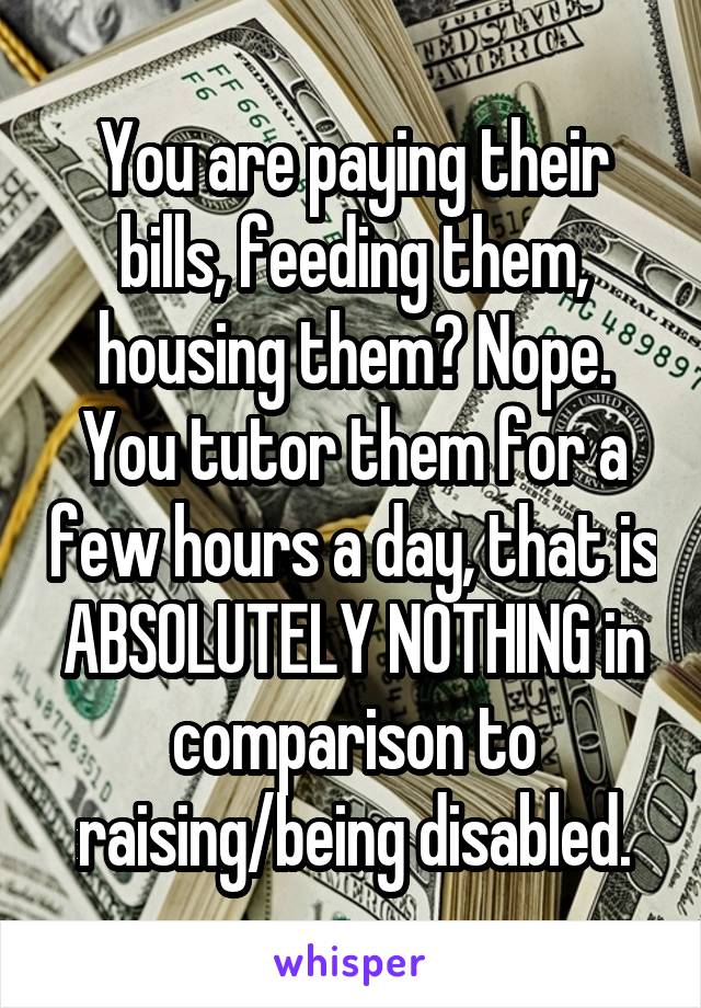 You are paying their bills, feeding them, housing them? Nope. You tutor them for a few hours a day, that is ABSOLUTELY NOTHING in comparison to raising/being disabled.