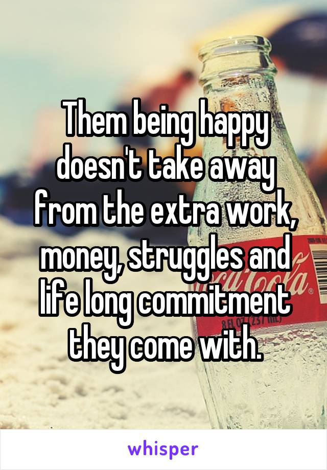 Them being happy doesn't take away from the extra work, money, struggles and life long commitment they come with.