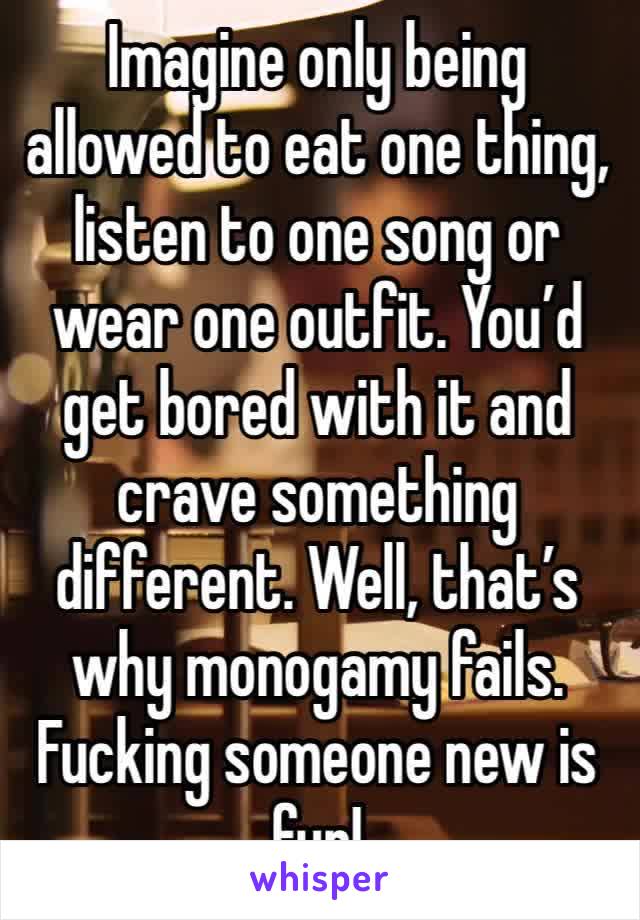 Imagine only being allowed to eat one thing, listen to one song or wear one outfit. You’d get bored with it and crave something different. Well, that’s why monogamy fails. Fucking someone new is fun! 