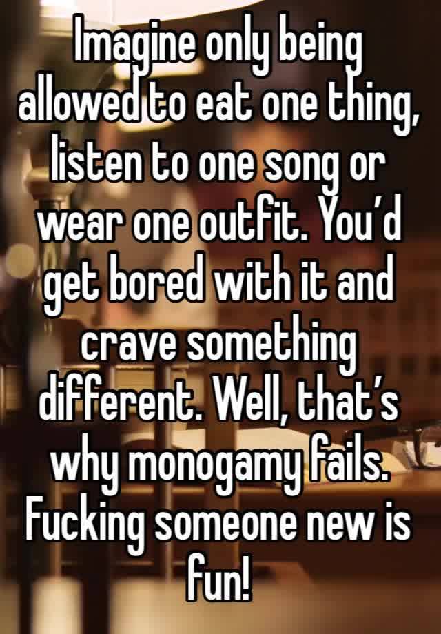 Imagine only being allowed to eat one thing, listen to one song or wear one outfit. You’d get bored with it and crave something different. Well, that’s why monogamy fails. Fucking someone new is fun! 