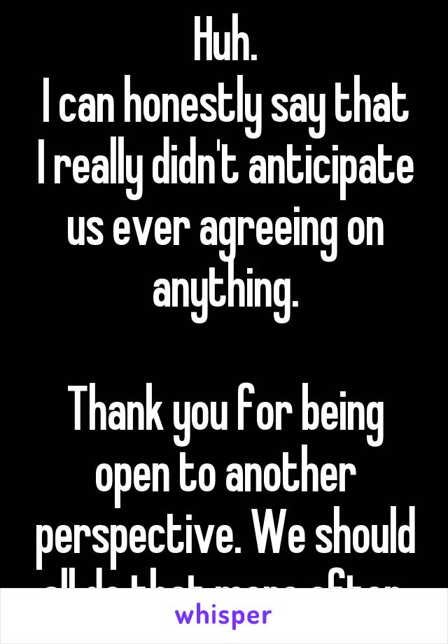 Huh.
I can honestly say that I really didn't anticipate us ever agreeing on anything.

Thank you for being open to another perspective. We should all do that more often.