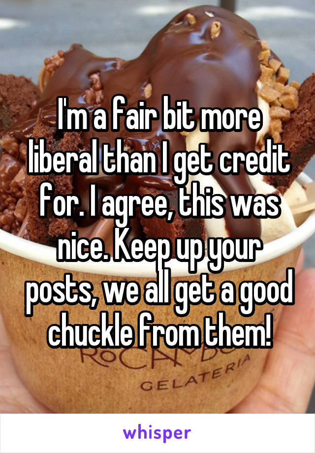 I'm a fair bit more liberal than I get credit for. I agree, this was nice. Keep up your posts, we all get a good chuckle from them!