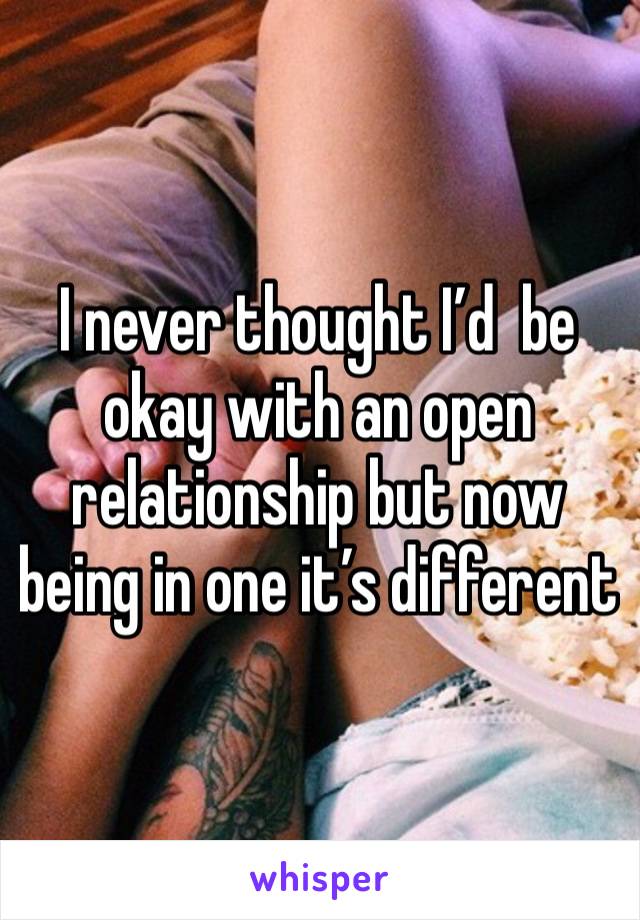 I never thought I’d  be okay with an open relationship but now being in one it’s different 