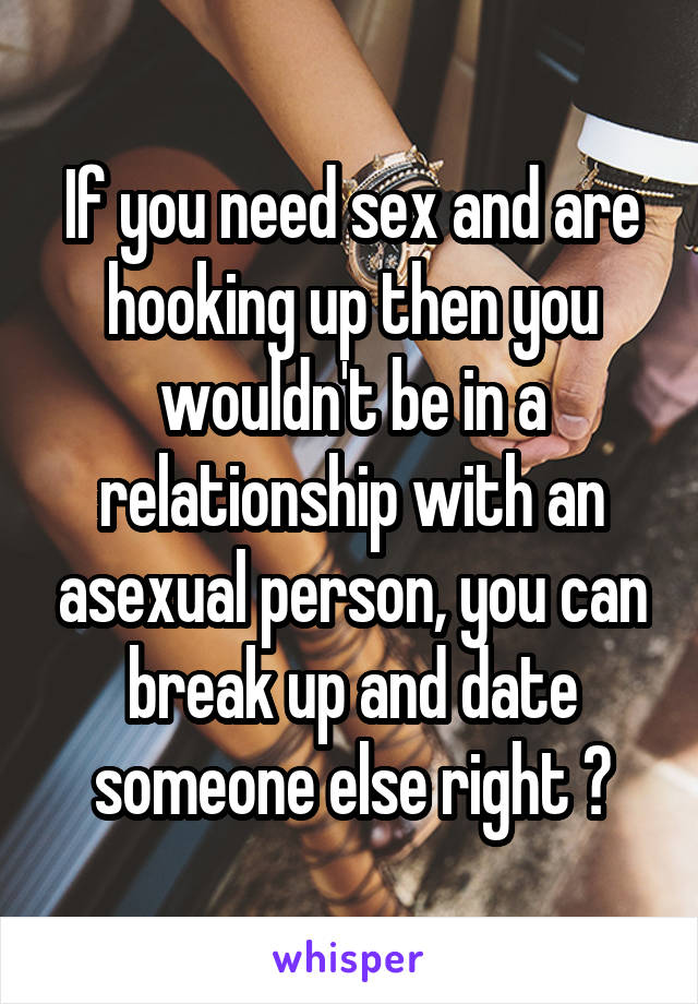 If you need sex and are hooking up then you wouldn't be in a relationship with an asexual person, you can break up and date someone else right ?