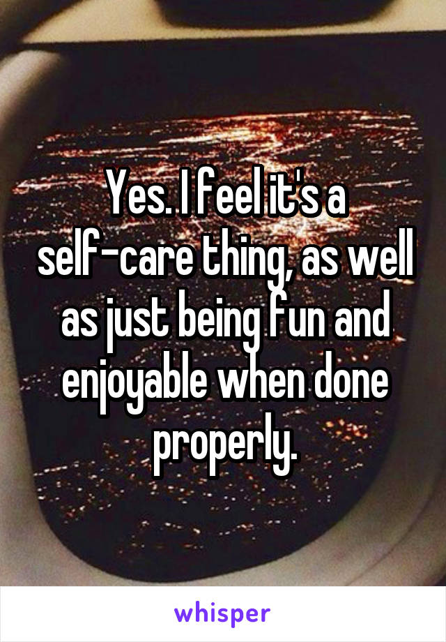 Yes. I feel it's a self-care thing, as well as just being fun and enjoyable when done properly.