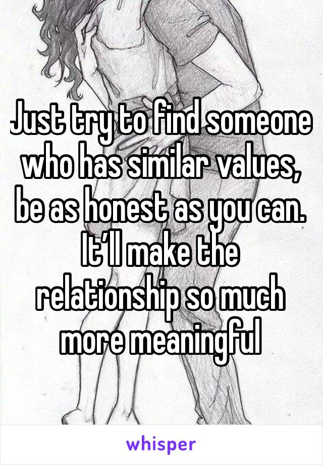 Just try to find someone who has similar values, be as honest as you can. It’ll make the relationship so much more meaningful 