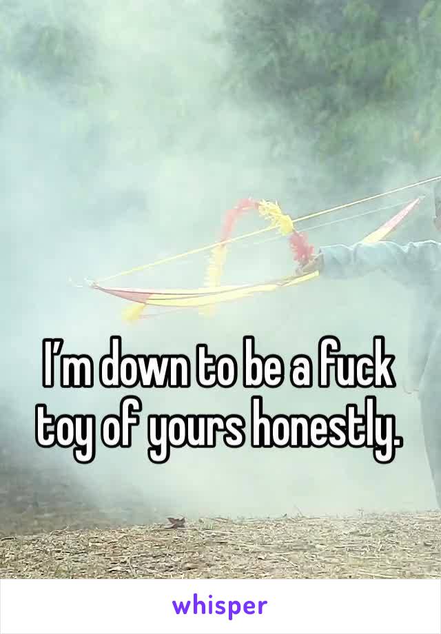 I’m down to be a fuck toy of yours honestly. 