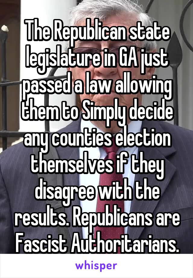 The Republican state legislature in GA just passed a law allowing them to Simply decide any counties election themselves if they disagree with the results. Republicans are Fascist Authoritarians.