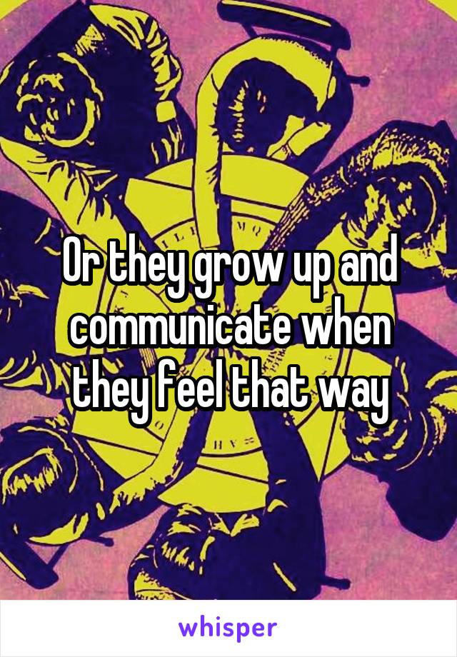 Or they grow up and communicate when they feel that way