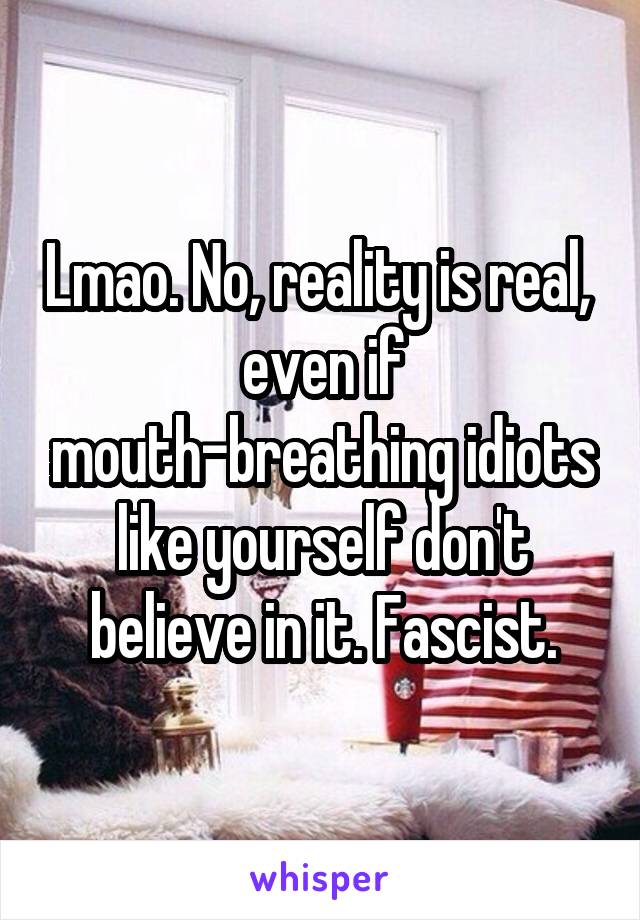 Lmao. No, reality is real,  even if mouth-breathing idiots like yourself don't believe in it. Fascist.