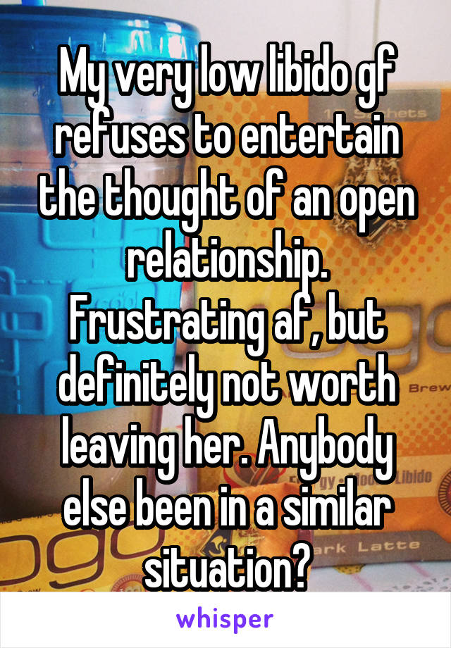 My very low libido gf refuses to entertain the thought of an open relationship. Frustrating af, but definitely not worth leaving her. Anybody else been in a similar situation?