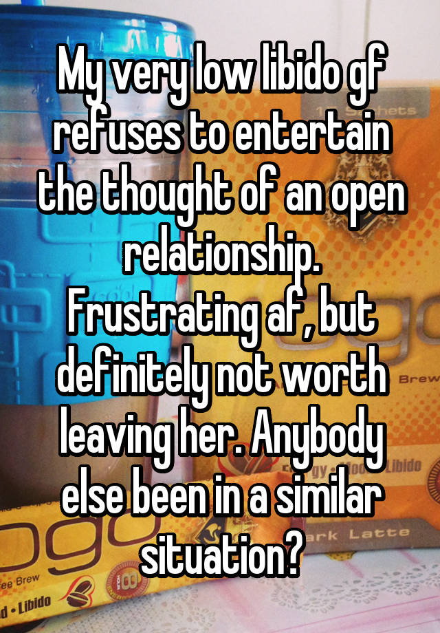 My very low libido gf refuses to entertain the thought of an open relationship. Frustrating af, but definitely not worth leaving her. Anybody else been in a similar situation?