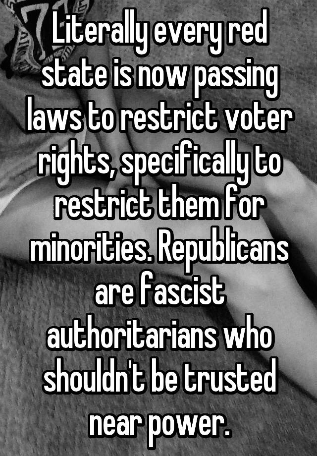 Literally every red state is now passing laws to restrict voter rights, specifically to restrict them for minorities. Republicans are fascist authoritarians who shouldn't be trusted near power.