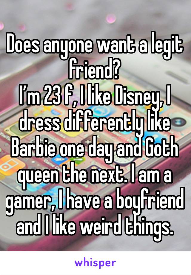 Does anyone want a legit friend? 
I’m 23 f, I like Disney, I dress differently like Barbie one day and Goth queen the next. I am a gamer, I have a boyfriend and I like weird things. 