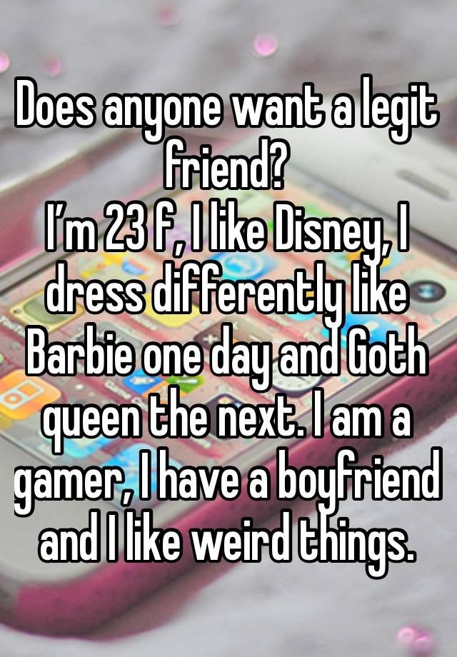 Does anyone want a legit friend? 
I’m 23 f, I like Disney, I dress differently like Barbie one day and Goth queen the next. I am a gamer, I have a boyfriend and I like weird things. 