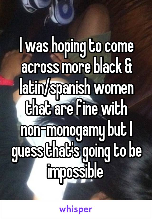 I was hoping to come across more black & latin/spanish women that are fine with non-monogamy but I guess that's going to be impossible 