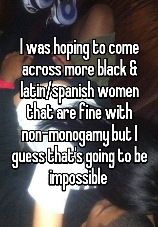 I was hoping to come across more black & latin/spanish women that are fine with non-monogamy but I guess that's going to be impossible 