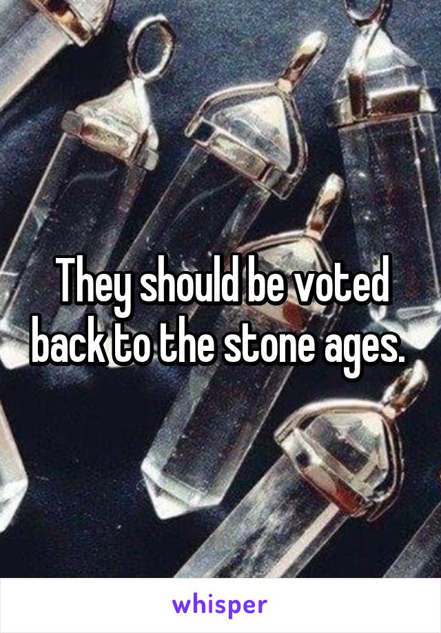 They should be voted back to the stone ages. 