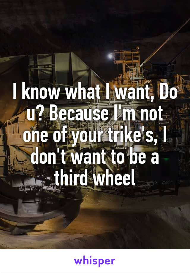 I know what I want, Do u? Because I'm not one of your trike's, I don't want to be a third wheel