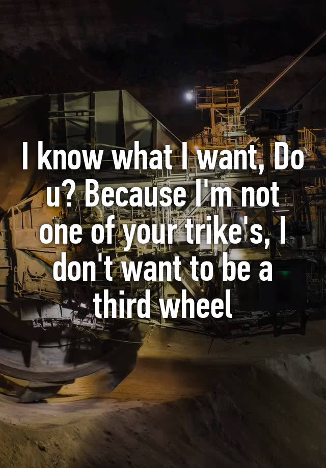 I know what I want, Do u? Because I'm not one of your trike's, I don't want to be a third wheel