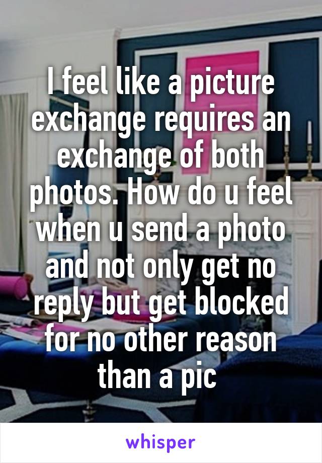 I feel like a picture exchange requires an exchange of both photos. How do u feel when u send a photo and not only get no reply but get blocked for no other reason than a pic 