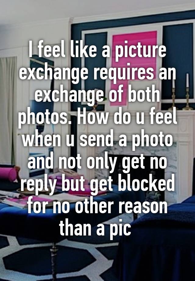 I feel like a picture exchange requires an exchange of both photos. How do u feel when u send a photo and not only get no reply but get blocked for no other reason than a pic 