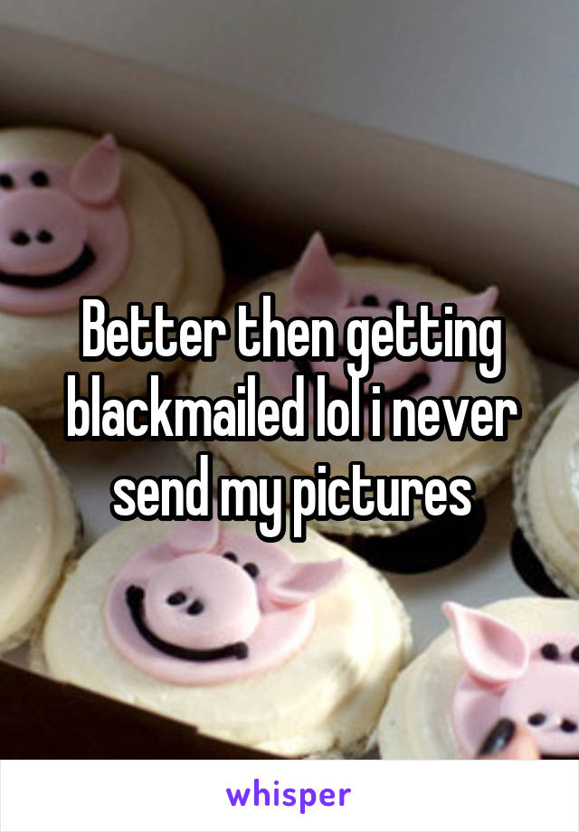 Better then getting blackmailed lol i never send my pictures