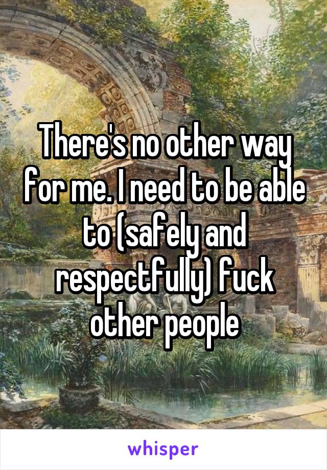 There's no other way for me. I need to be able to (safely and respectfully) fuck other people