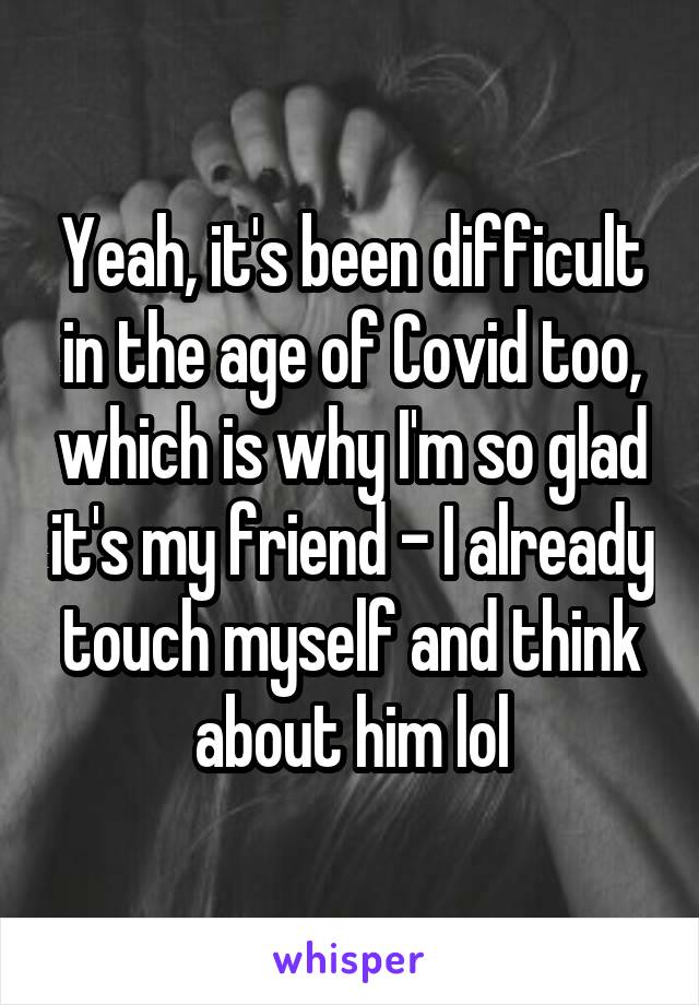 Yeah, it's been difficult in the age of Covid too, which is why I'm so glad it's my friend - I already touch myself and think about him lol