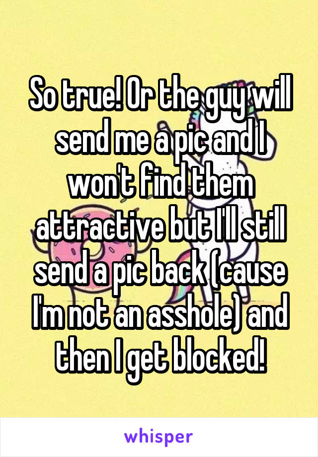 So true! Or the guy will send me a pic and I won't find them attractive but I'll still send a pic back (cause I'm not an asshole) and then I get blocked!