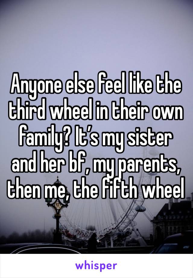 Anyone else feel like the third wheel in their own family? It’s my sister and her bf, my parents, then me, the fifth wheel 