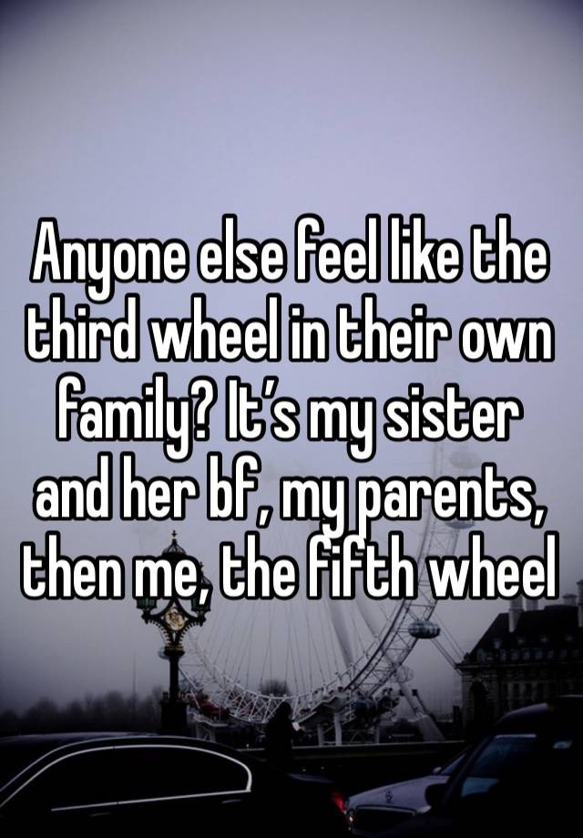 Anyone else feel like the third wheel in their own family? It’s my sister and her bf, my parents, then me, the fifth wheel 