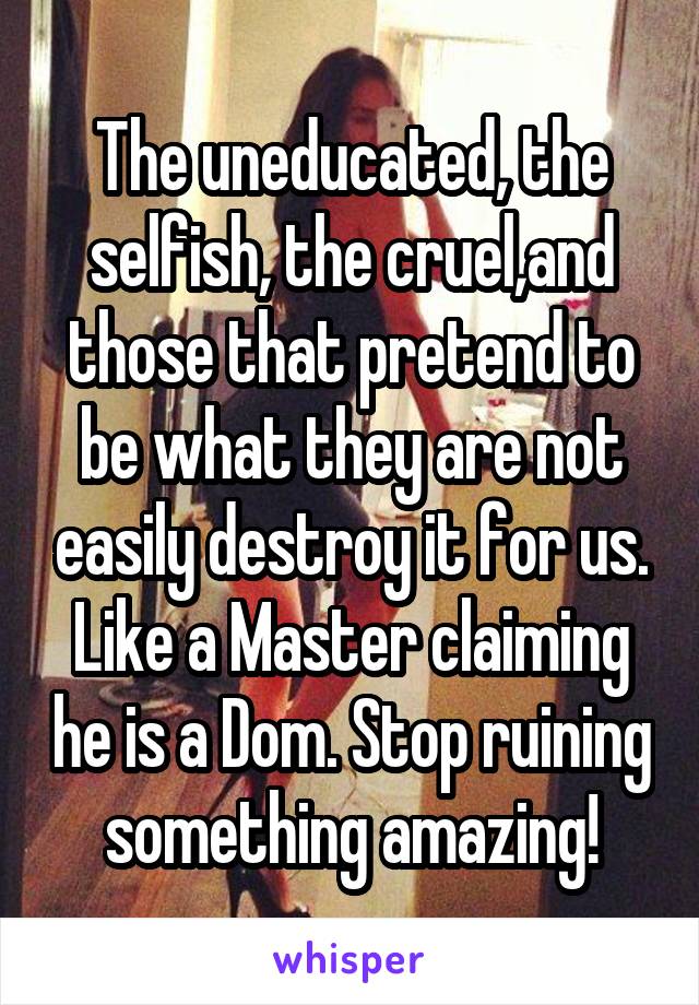 The uneducated, the selfish, the cruel,and those that pretend to be what they are not easily destroy it for us. Like a Master claiming he is a Dom. Stop ruining something amazing!