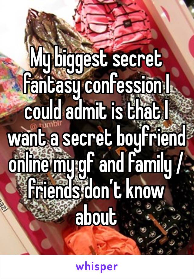 My biggest secret fantasy confession I could admit is that I want a secret boyfriend online my gf and family / friends don’t know about  