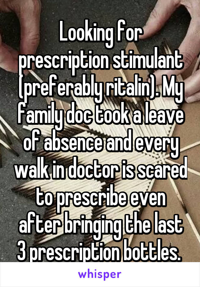 Looking for prescription stimulant (preferably ritalin). My family doc took a leave of absence and every walk in doctor is scared to prescribe even after bringing the last 3 prescription bottles. 