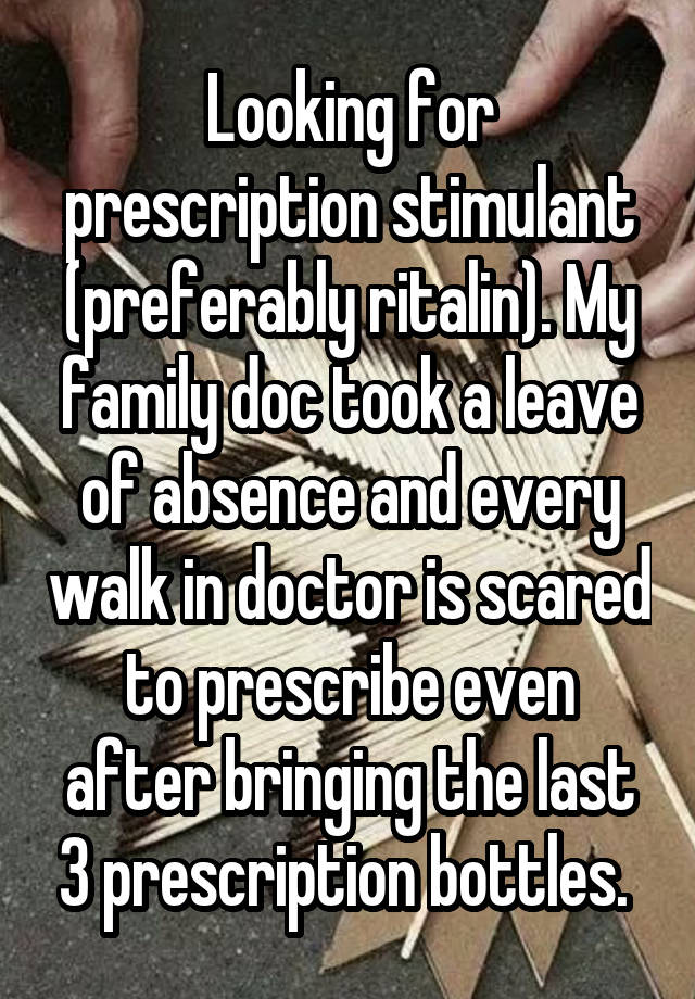 Looking for prescription stimulant (preferably ritalin). My family doc took a leave of absence and every walk in doctor is scared to prescribe even after bringing the last 3 prescription bottles. 