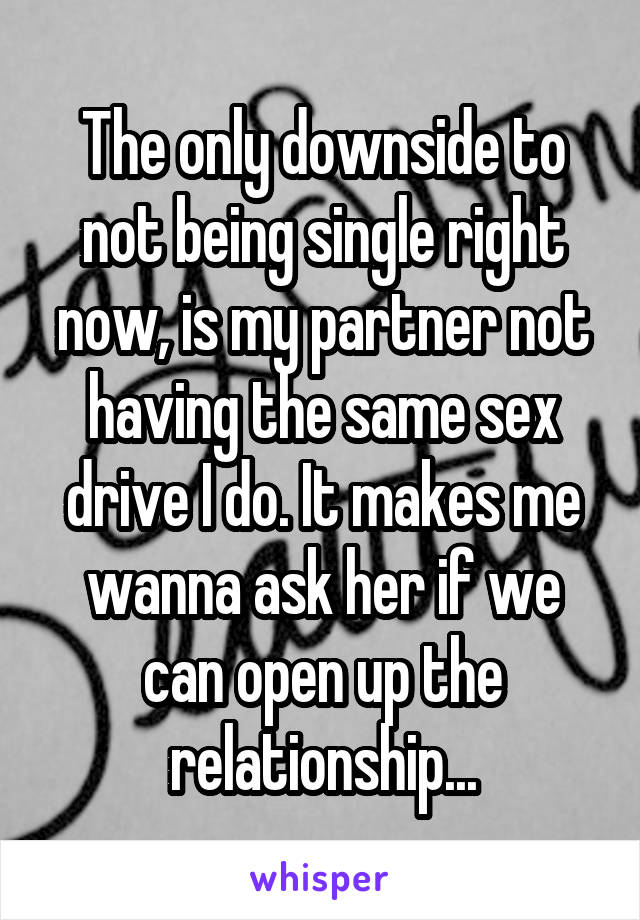 The only downside to not being single right now, is my partner not having the same sex drive I do. It makes me wanna ask her if we can open up the relationship...